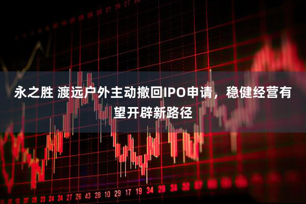 永之胜 渡远户外主动撤回IPO申请，稳健经营有望开辟新路径