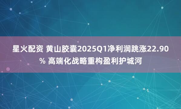 星火配资 黄山胶囊2025Q1净利润跳涨22.90% 高端化战略重构盈利护城河