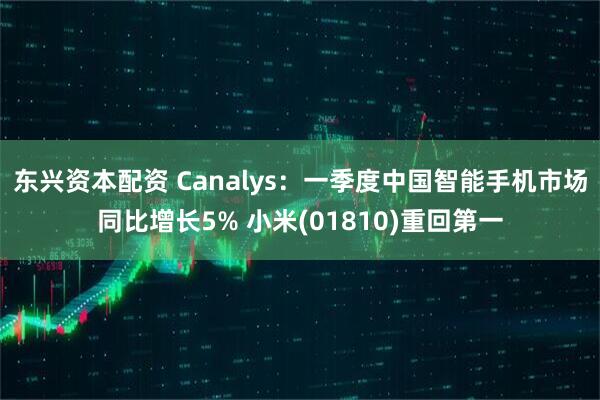 东兴资本配资 Canalys：一季度中国智能手机市场同比增长5% 小米(01810)重回第一