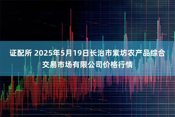 证配所 2025年5月19日长治市紫坊农产品综合交易市场有限公司价格行情