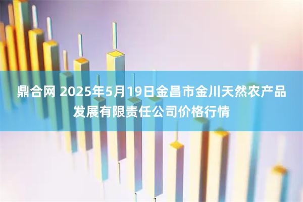鼎合网 2025年5月19日金昌市金川天然农产品发展有限责任公司价格行情