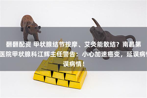 翻翻配资 甲状腺结节按摩、艾灸能散结？南昌第五医院甲状腺科江辉主任警告：小心加速癌变，延误病情！