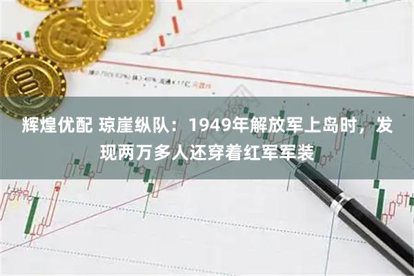辉煌优配 琼崖纵队：1949年解放军上岛时，发现两万多人还穿着红军军装