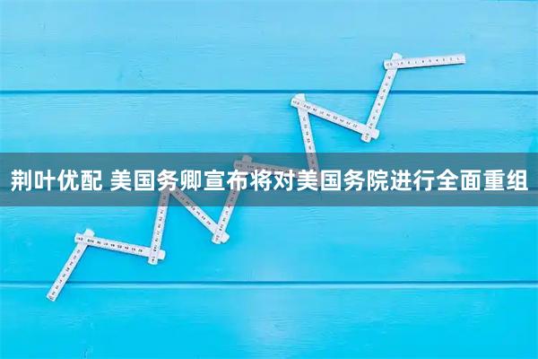 荆叶优配 美国务卿宣布将对美国务院进行全面重组