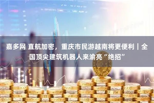 嘉多网 直航加密，重庆市民游越南将更便利｜全国顶尖建筑机器人来渝亮“绝招”