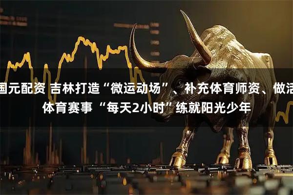国元配资 吉林打造“微运动场”、补充体育师资、做活体育赛事 “每天2小时”练就阳光少年