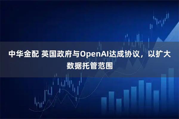中华金配 英国政府与OpenAI达成协议,以扩大数据托管范围