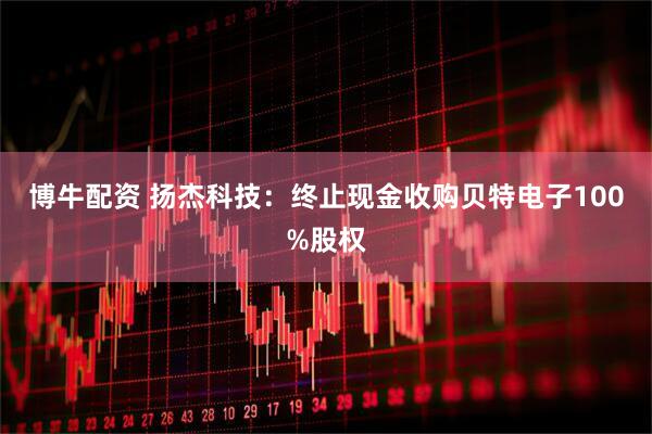 博牛配资 扬杰科技:终止现金收购贝特电子100%股权