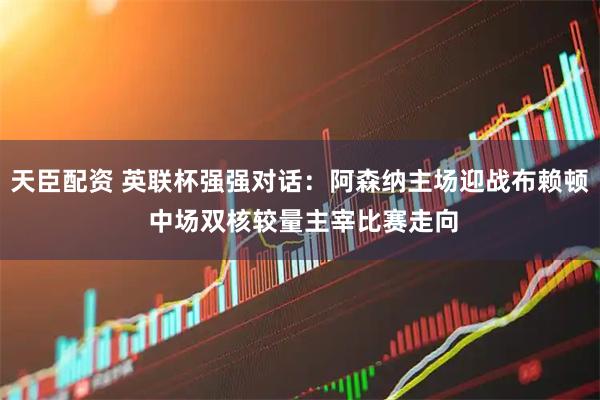 天臣配资 英联杯强强对话:阿森纳主场迎战布赖顿 中场双核较量主宰比赛走向