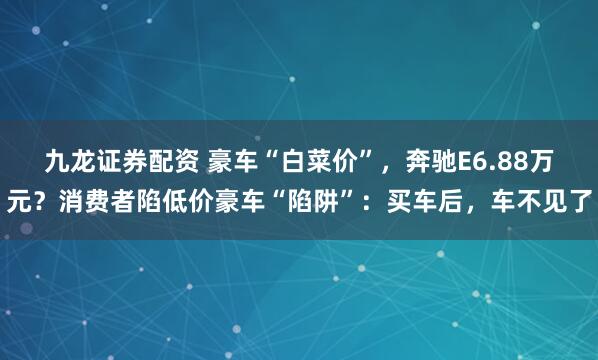 九龙证券配资 豪车“白菜价”,奔驰E6.88万元?消费者陷低价豪车“陷阱”:买车后,车不见了