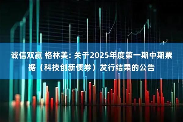 诚信双赢 格林美: 关于2025年度第一期中期票据(科技创新债券)发行结果的公告