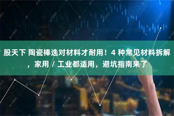 股天下 陶瓷棒选对材料才耐用!4 种常见材料拆解,家用 / 工业都适用,避坑指南来了