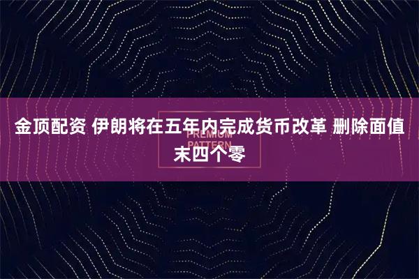 金顶配资 伊朗将在五年内完成货币改革 删除面值末四个零