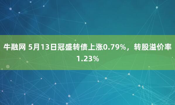 牛融网 5月13日冠盛转债上涨0.79%，转股溢价率1.23%
