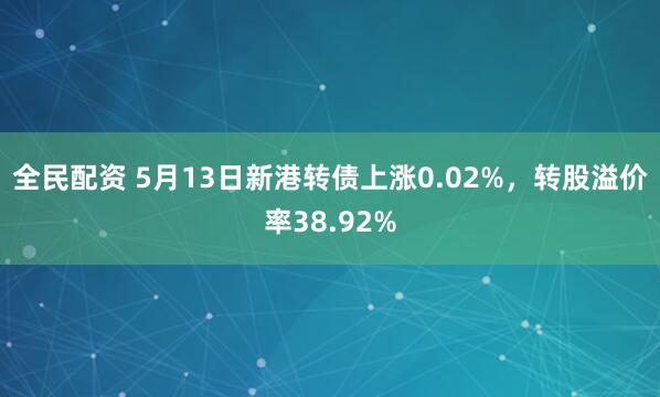 全民配资 5月13日新港转债上涨0.02%，转股溢价率38.92%