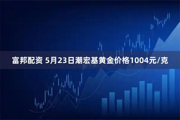 富邦配资 5月23日潮宏基黄金价格1004元/克