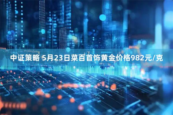 中证策略 5月23日菜百首饰黄金价格982元/克
