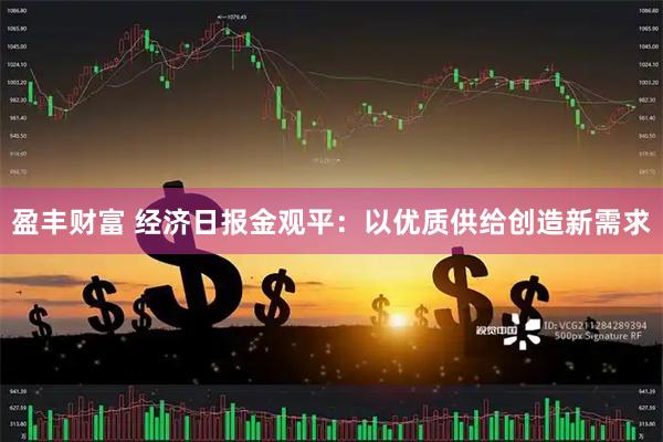 盈丰财富 经济日报金观平:以优质供给创造新需求