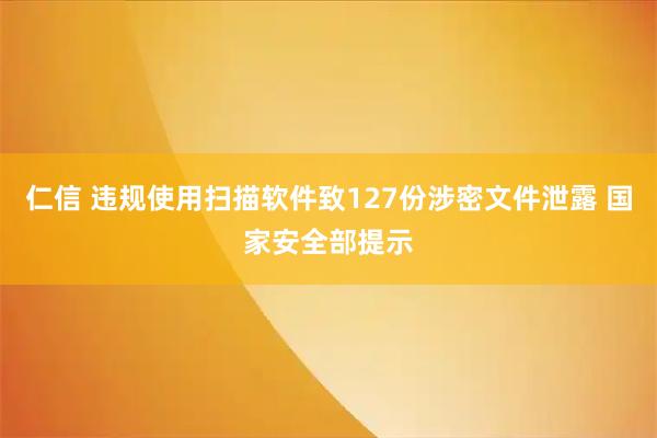 仁信 违规使用扫描软件致127份涉密文件泄露 国家安全部提示