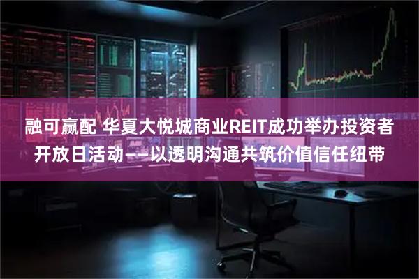 融可赢配 华夏大悦城商业REIT成功举办投资者开放日活动——以透明沟通共筑价值信任纽带