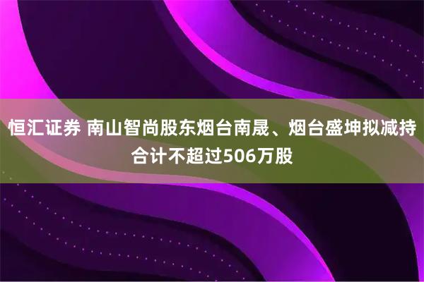 恒汇证券 南山智尚股东烟台南晟、烟台盛坤拟减持合计不超过506万股