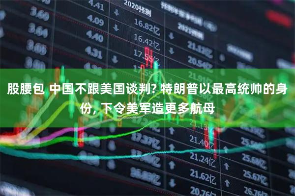 股腰包 中国不跟美国谈判? 特朗普以最高统帅的身份, 下令美军造更多航母