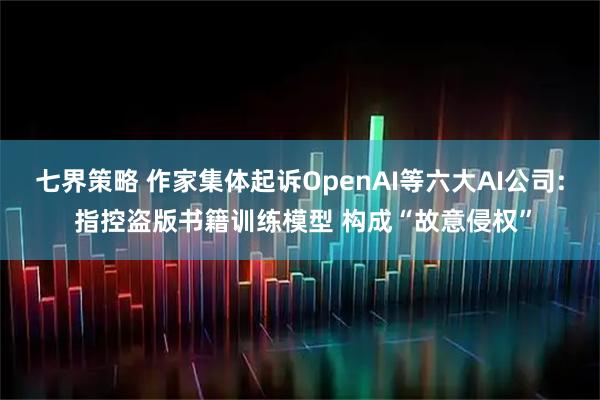 七界策略 作家集体起诉OpenAI等六大AI公司: 指控盗版书籍训练模型 构成“故意侵权”