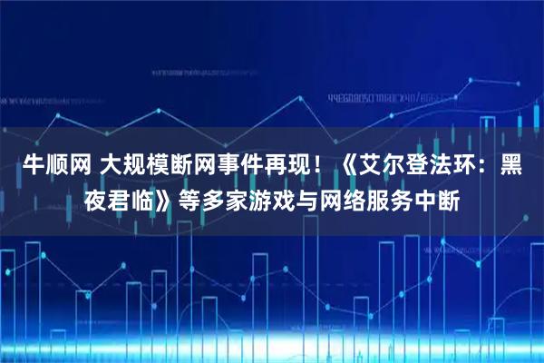 牛顺网 大规模断网事件再现!《艾尔登法环:黑夜君临》等多家游戏与网络服务中断