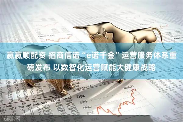 赢赢顺配资 招商信诺“e诺千金”运营服务体系重磅发布 以数智化运营赋能大健康战略