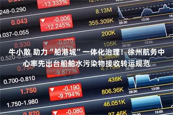牛小散 助力“船港城”一体化治理！徐州航务中心率先出台船舶水污染物接收转运规范