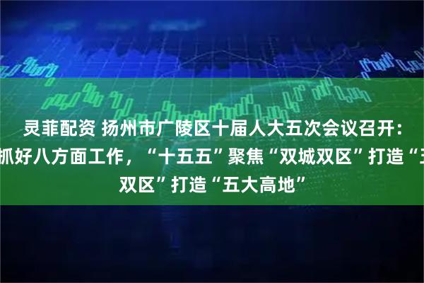 灵菲配资 扬州市广陵区十届人大五次会议召开：今年重点抓好八方面工作，“十五五”聚焦“双城双区”打造“五大高地”