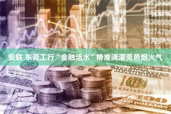 安联 东莞工行“金融活水”精准浇灌莞邑烟火气
