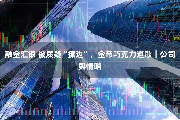 融金汇银 被质疑“擦边”，金帝巧克力道歉｜公司舆情哨