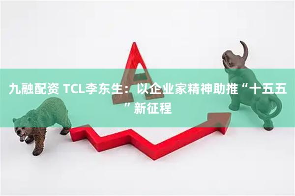 九融配资 TCL李东生：以企业家精神助推“十五五”新征程